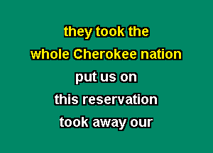 they took the
whole Cherokee nation
put us on
this reservation

took away our