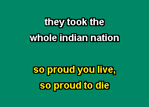 they took the
whole indian nation

so proud you live,
so proud to die