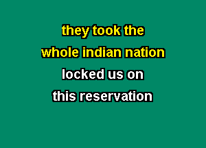 they took the
whole indian nation
locked us on

this reservation