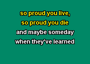 so proud you live,
so proud you die

and maybe someday
when they've learned