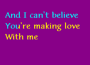 And I can't believe
You're making love

With me