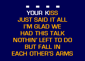 YOUR KISS
JUST SAID IT ALL
I'M GLAD WE
HAD THIS TALK
NUTHIW LEFT TO DO
BUT FALL IN
EACH UTHER'S ARMS