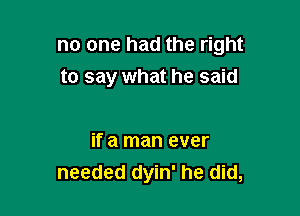 no one had the right
to say what he said

if a man ever
needed dyin' he did,