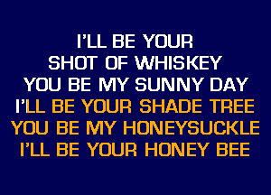 I'LL BE YOUR
SHOT OF WHISKEY
YOU BE MY SUNNY DAY
I'LL BE YOUR SHADE TREE
YOU BE MY HONEYSUCKLE
I'LL BE YOUR HONEY BEE