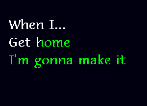 When I...
Get home

I'm gonna make it