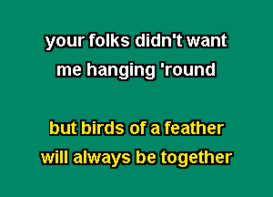 your folks didn't want
me hanging 'round

but birds of a feather
will always be together