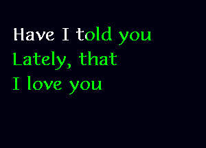 Have I told you
Lately, that

I love you