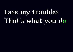 Ease my troubles
That's what you do