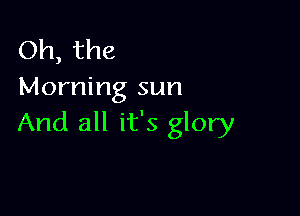 Oh, the
Morning sun

And all it's glory