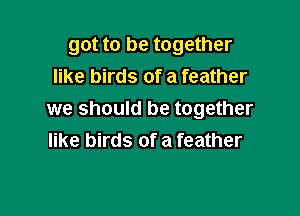 got to be together
like birds of a feather

we should be together
like birds of a feather