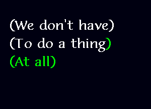 (We don't have)
(To do a thing)

(At all)