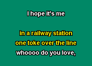 I hope it's me

in a railway station
one take over the line

whoooo do you love,