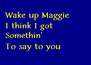 Wake up Maggie
I think I got

Somethin'
To say to you