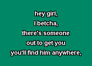 hey girl,
I betcha,
there's someone
out to get you

you'll fmd him anywhere,