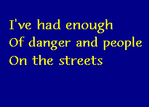 I've had enough
Of danger and people

On the streets