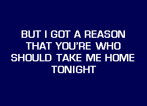 BUT I GOT A REASON
THAT YOU'RE WHO
SHOULD TAKE ME HOME
TONIGHT