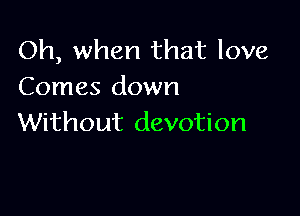 Oh, when that love
Comes down

Without devotion