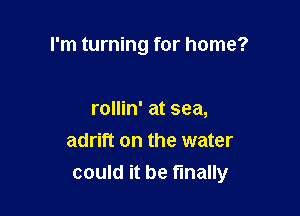 I'm turning for home?

rollin' at sea,
adrift on the water
could it be finally