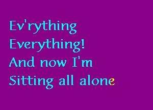 Ev'rything
Everything!

And now I'm
Sitting all alone