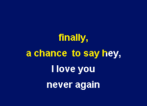 finally,

a chance to say hey,

I love you
never again