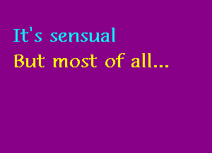 It's sensual
But most of all...