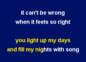 it can't be wrong
when it feels so right

you light up my days
and fill my nights with song