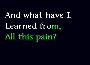 And what have I,
Learned from,

All this pain?