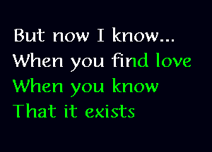 But now I know...
When you find love

When you know
That it exists