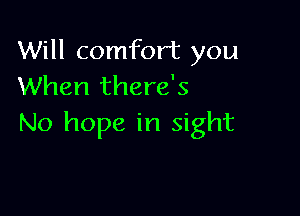 Will comfort you
When there's

No hope in sight