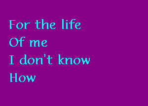 For the life
Of me

I don't know
How