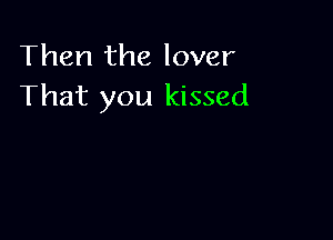 Then the lover
That you kissed