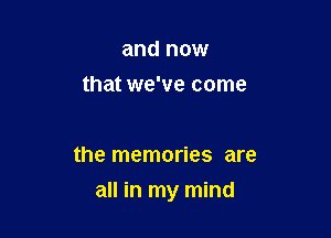 and now
that we've come

the memories are

all in my mind