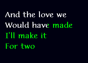 And the love we
Would have made

I'll make it
For two