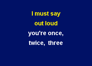 I must say

out loud
you're once,
twice, three