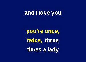 and I love you

you're once,
twice, three

times a lady
