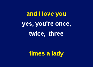 and I love you
yes, you're once,
twice, three

times a lady