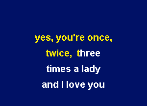 yes, you're once,
twice, three
times a lady

and I love you