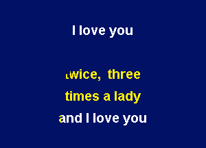 I love you

twice, three
times a lady

and I love you