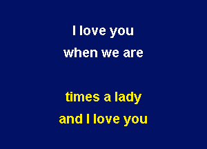 I love you
when we are

times a lady

and I love you