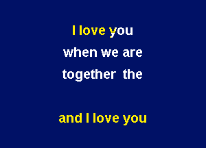 I love you
when we are
together the

and I love you