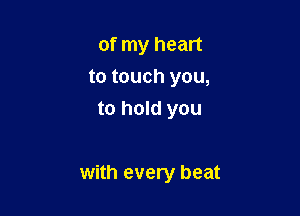 of my heart
to touch you,
to hold you

with every beat