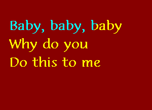 Baby, baby, baby
Why do you

Do this to me