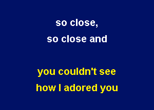 so close,
so close and

you couldn't see
how I adored you