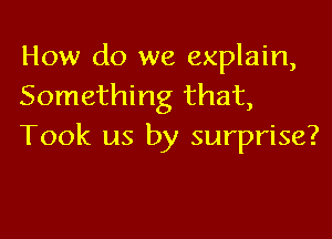 How do we explain,
Something that,

Took us by surprise?