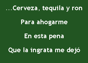 ...Cerveza, tequila y ron
Para ahogarme

En esta pena

Que la ingrata me dejd