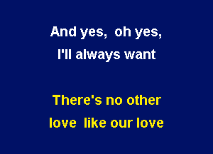 And yes, oh yes,

I'll always want

There's no other
love like our love