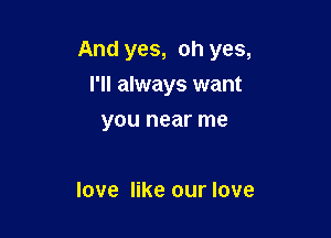 And yes, oh yes,

I'll always want
you near me

love like our love