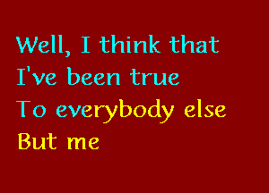 Well, I think that
I've been true

To everybody else
But me