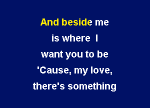 And beside me
is where I
want you to be
'Cause, my love,

there's something