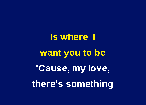 is where I
want you to be
'Cause, my love,

there's something